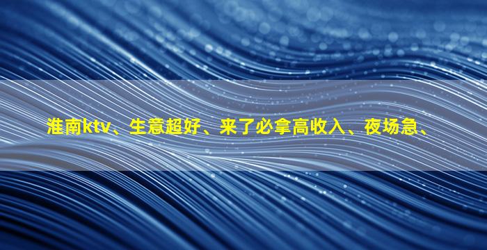 淮南ktv、生意超好、来了必拿高收入、夜场急、